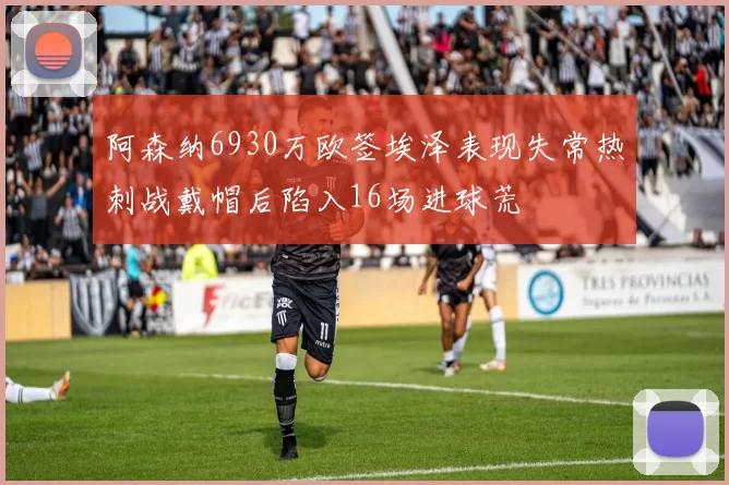 阿森纳6930万欧签埃泽表现失常热刺战戴帽后陷入16场进球荒