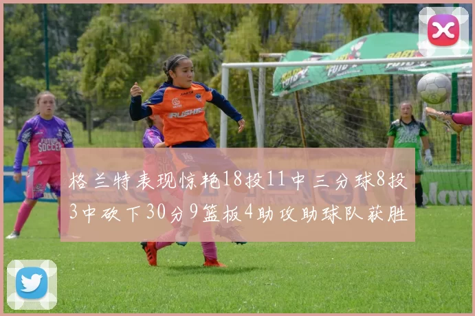 格兰特表现惊艳18投11中三分球8投3中砍下30分9篮板4助攻助球队获胜