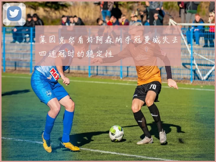 莱因克尔看好阿森纳夺冠曼城失去四连冠时的稳定性
