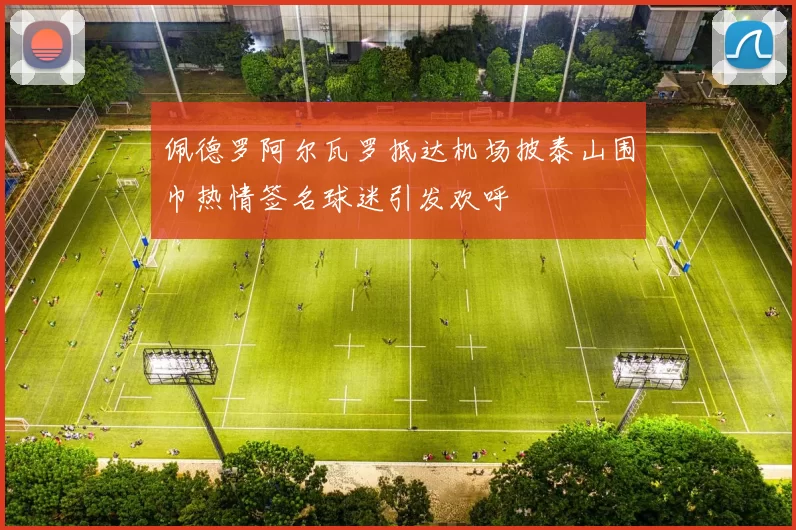 佩德罗阿尔瓦罗抵达机场披泰山围巾热情签名球迷引发欢呼