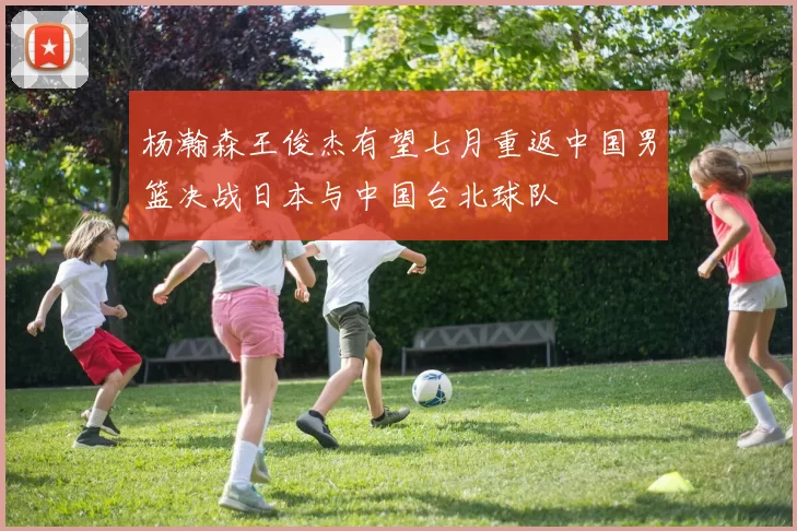 杨瀚森王俊杰有望七月重返中国男篮决战日本与中国台北球队