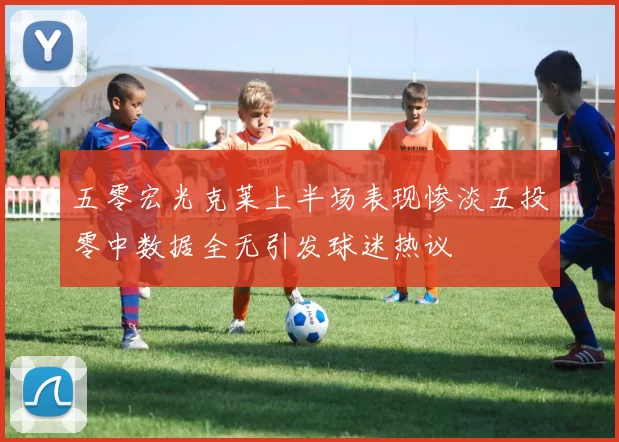 五零宏光克莱上半场表现惨淡五投零中数据全无引发球迷热议