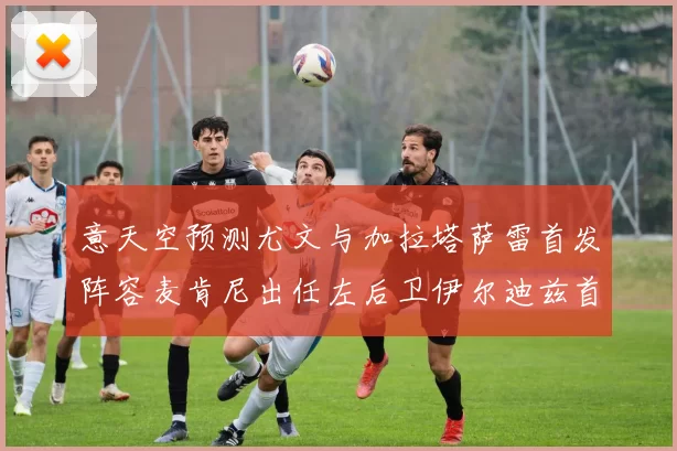 意天空预测尤文与加拉塔萨雷首发阵容麦肯尼出任左后卫伊尔迪兹首发出战
