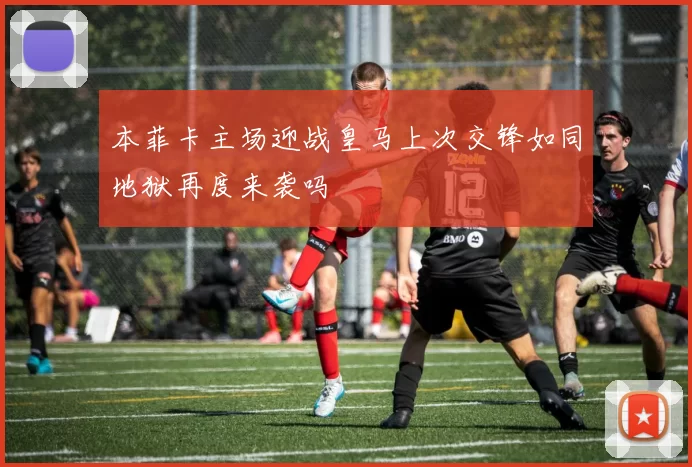 本菲卡主场迎战皇马上次交锋如同地狱再度来袭吗