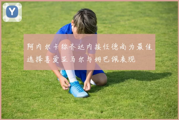 阿内尔卡称齐达内接任德尚为最佳选择喜爱亚马尔与姆巴佩表现