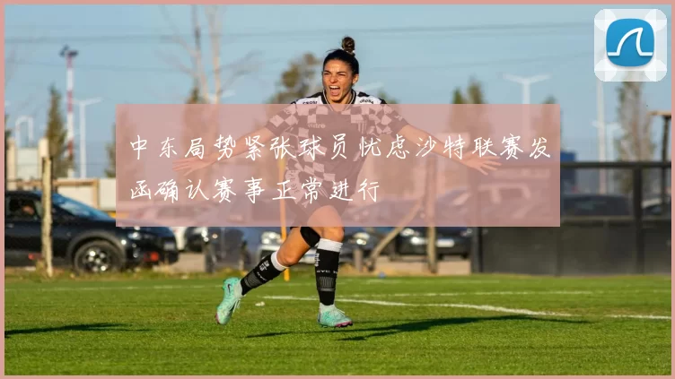 中东局势紧张球员忧虑沙特联赛发函确认赛事正常进行