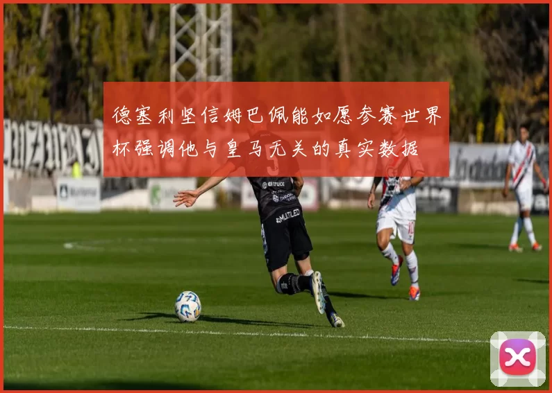 德塞利坚信姆巴佩能如愿参赛世界杯强调他与皇马无关的真实数据