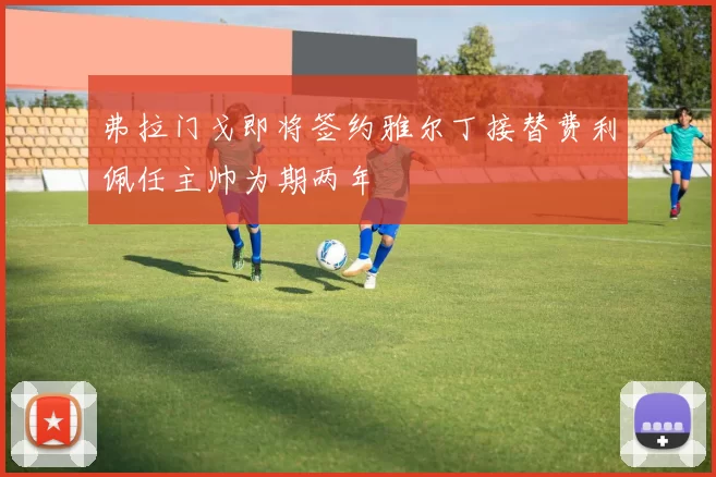 弗拉门戈即将签约雅尔丁接替费利佩任主帅为期两年