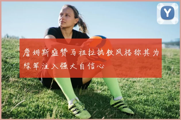 詹姆斯盛赞马祖拉执教风格称其为绿军注入强大自信心