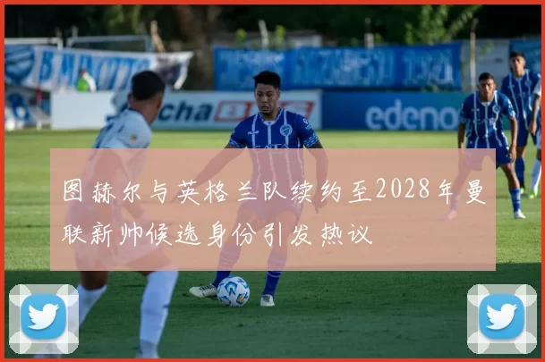 图赫尔与英格兰队续约至2028年曼联新帅候选身份引发热议