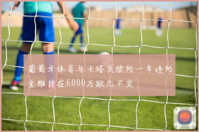 葡萄牙体育与卡塔莫续约一年违约金维持在6000万欧元不变