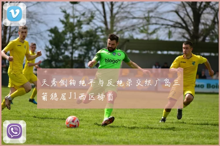 天秀倒钩绝平与反绝杀交织广岛三箭稳居J1西区榜首
