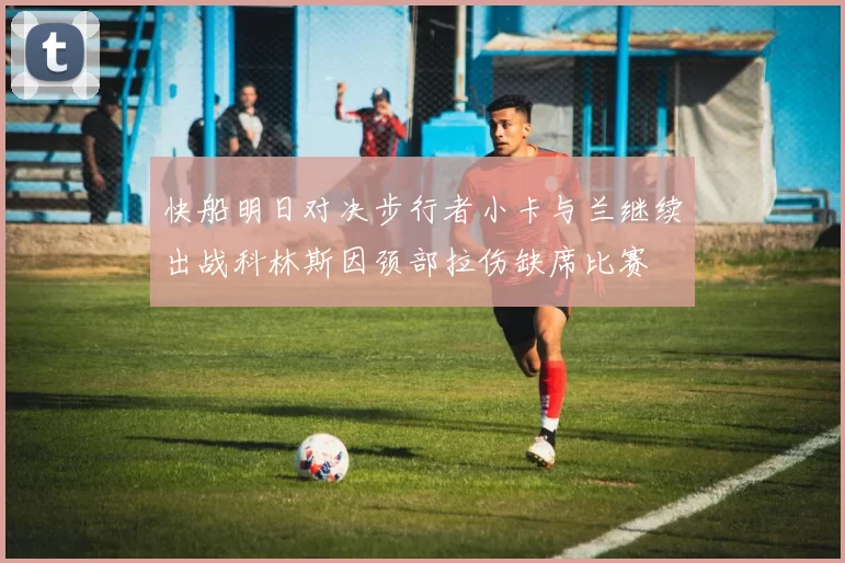 快船明日对决步行者小卡与兰继续出战科林斯因颈部拉伤缺席比赛