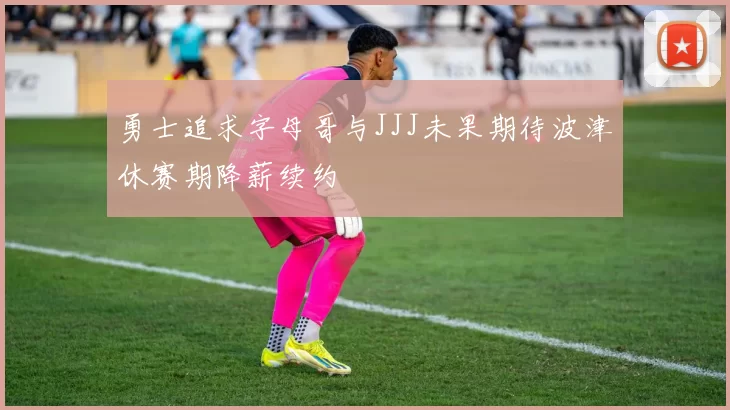 勇士追求字母哥与JJJ未果期待波津休赛期降薪续约