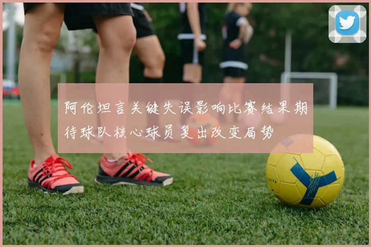 阿伦坦言关键失误影响比赛结果期待球队核心球员复出改变局势