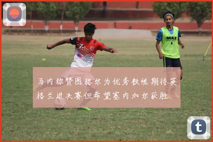 马内称赞图赫尔为优秀教练期待英格兰进决赛但希望塞内加尔获胜