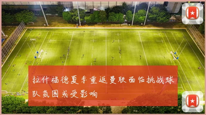 拉什福德夏季重返曼联面临挑战球队氛围或受影响