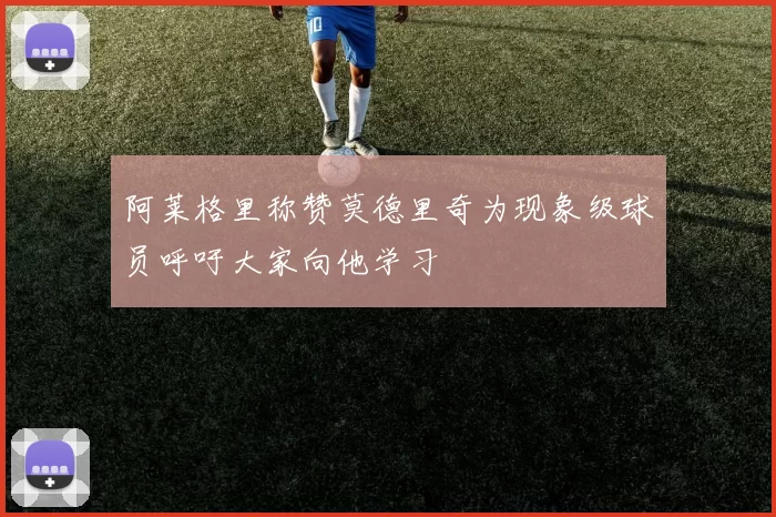 阿莱格里称赞莫德里奇为现象级球员呼吁大家向他学习