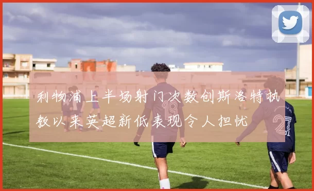 利物浦上半场射门次数创斯洛特执教以来英超新低表现令人担忧