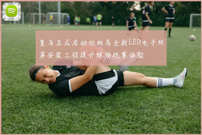 皇马正式启动伯纳乌全新LED电子环屏安装工程提升球场观赛体验