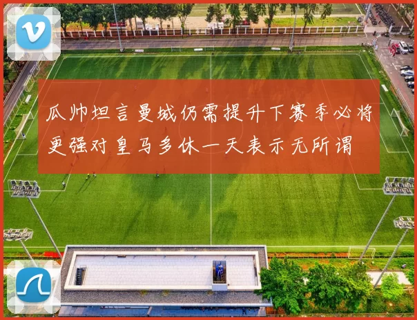 瓜帅坦言曼城仍需提升下赛季必将更强对皇马多休一天表示无所谓