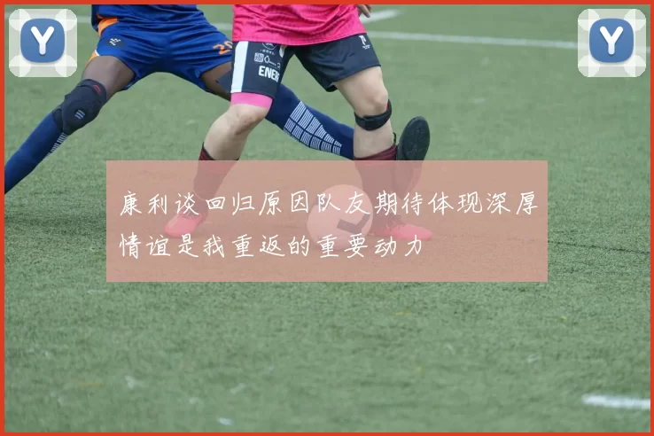康利谈回归原因队友期待体现深厚情谊是我重返的重要动力