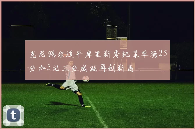克尼佩尔追平库里新秀纪录单场25分加5记三分成就再创新高