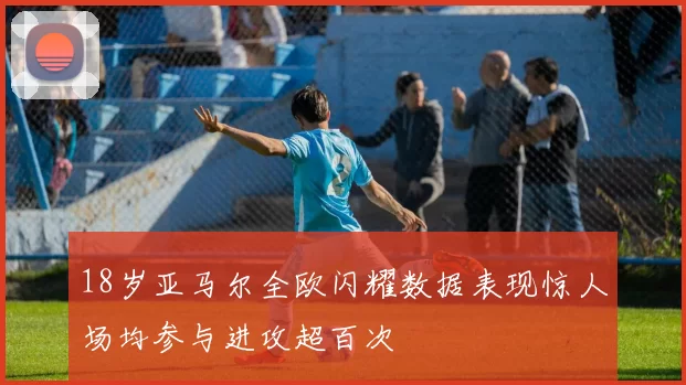 18岁亚马尔全欧闪耀数据表现惊人场均参与进攻超百次