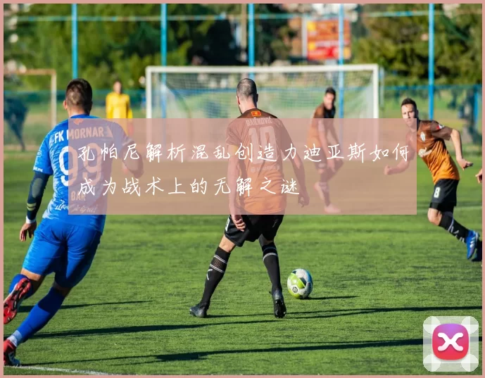 孔帕尼解析混乱创造力迪亚斯如何成为战术上的无解之谜