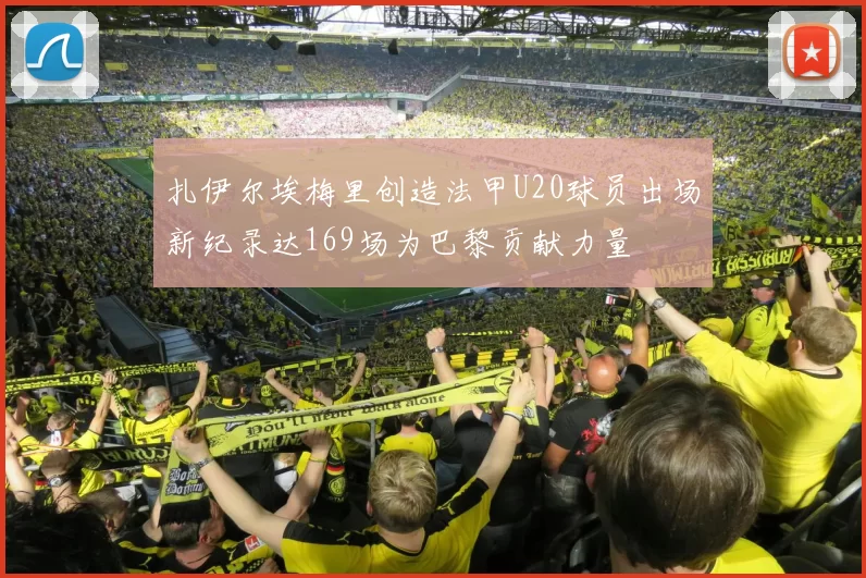 扎伊尔埃梅里创造法甲U20球员出场新纪录达169场为巴黎贡献力量